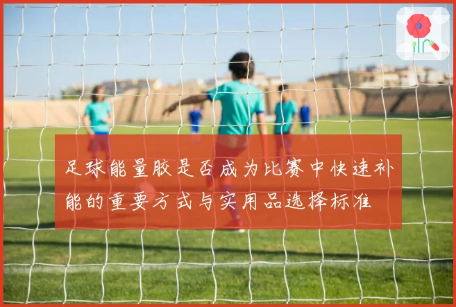 足球能量胶是否成为比赛中快速补能的重要方式与实用品选择标准