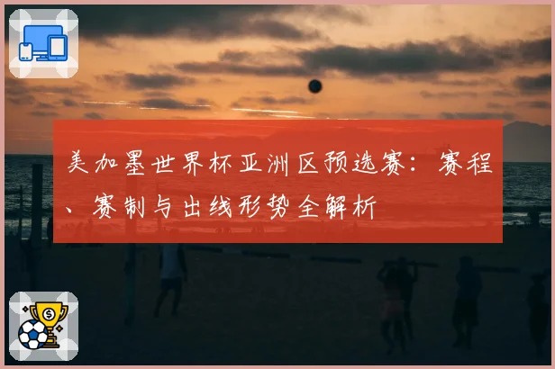 美加墨世界杯亚洲区预选赛：赛程、赛制与出线形势全解析
