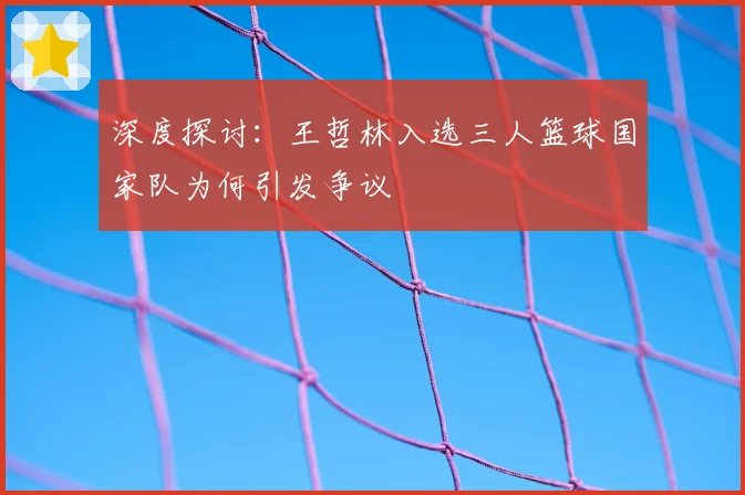 深度探讨：王哲林入选三人篮球国家队为何引发争议