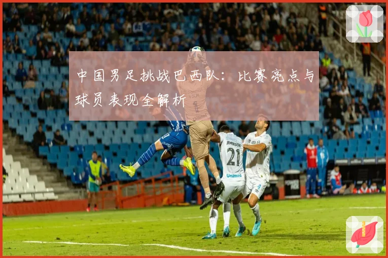 中国男足挑战巴西队：比赛亮点与球员表现全解析