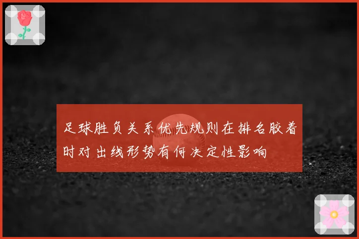 足球胜负关系优先规则在排名胶着时对出线形势有何决定性影响