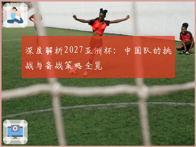 深度解析2027亚洲杯：中国队的挑战与备战策略全览
