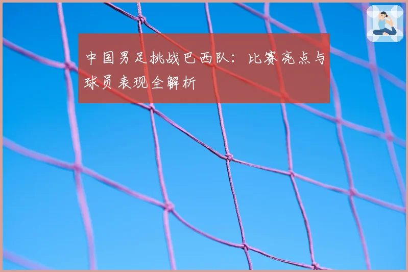 中国男足挑战巴西队：比赛亮点与球员表现全解析