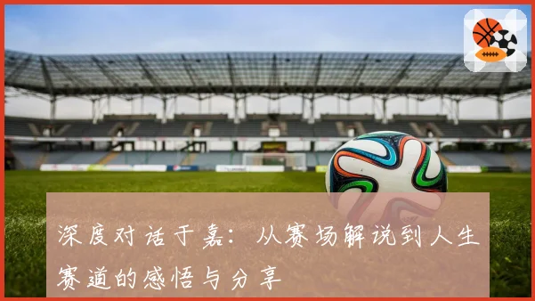 深度对话于嘉：从赛场解说到人生赛道的感悟与分享
